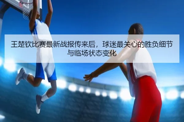 王楚钦比赛最新战报传来后，球迷最关心的胜负细节与临场状态变化 - renrentyu